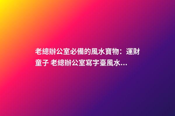 老總辦公室必備的風水寶物：運財童子 老總辦公室寫字臺風水布置